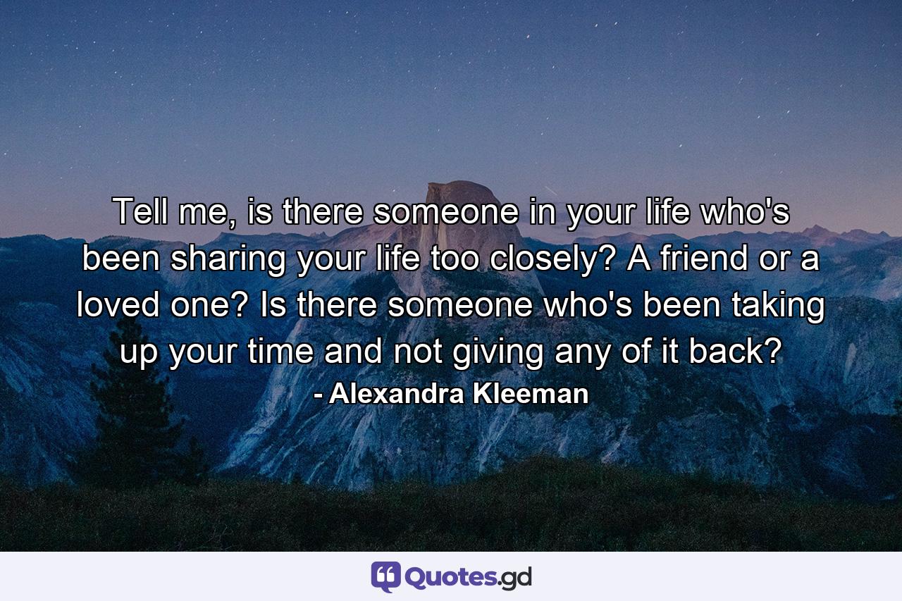 Tell me, is there someone in your life who's been sharing your life too closely? A friend or a loved one? Is there someone who's been taking up your time and not giving any of it back? - Quote by Alexandra Kleeman