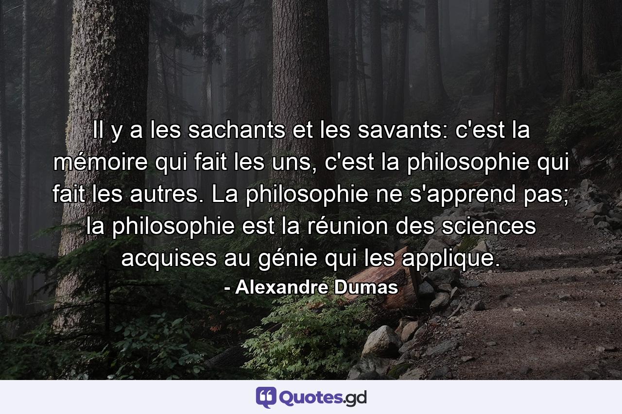 Il y a les sachants et les savants: c'est la mémoire qui fait les uns, c'est la philosophie qui fait les autres. La philosophie ne s'apprend pas; la philosophie est la réunion des sciences acquises au génie qui les applique. - Quote by Alexandre Dumas