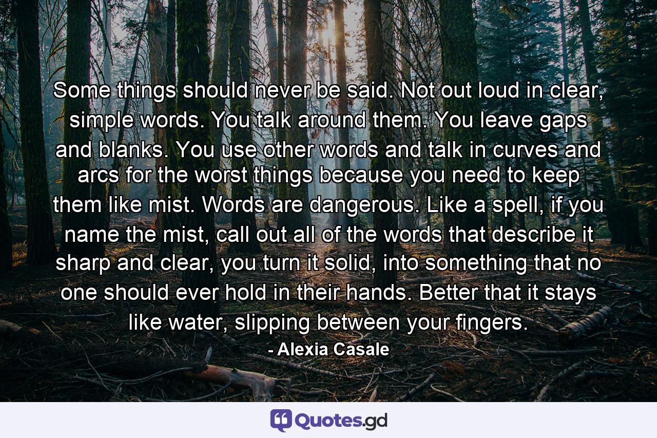 Some things should never be said. Not out loud in clear, simple words. You talk around them. You leave gaps and blanks. You use other words and talk in curves and arcs for the worst things because you need to keep them like mist. Words are dangerous. Like a spell, if you name the mist, call out all of the words that describe it sharp and clear, you turn it solid, into something that no one should ever hold in their hands. Better that it stays like water, slipping between your fingers. - Quote by Alexia Casale