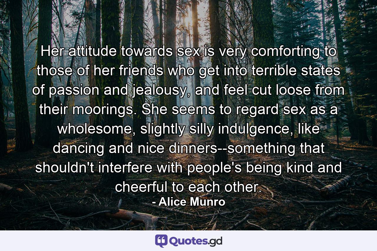 Her attitude towards sex is very comforting to those of her friends who get into terrible states of passion and jealousy, and feel cut loose from their moorings. She seems to regard sex as a wholesome, slightly silly indulgence, like dancing and nice dinners--something that shouldn't interfere with people's being kind and cheerful to each other. - Quote by Alice Munro