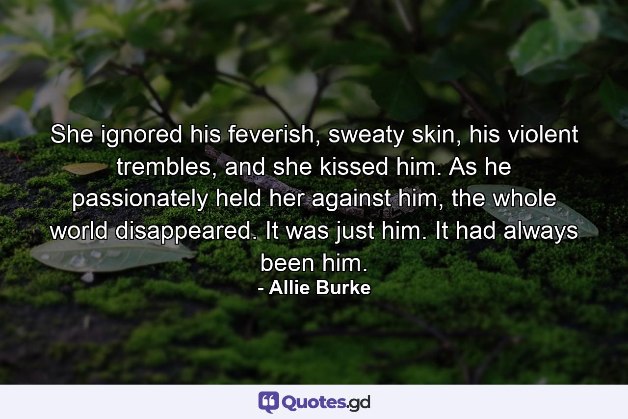 She ignored his feverish, sweaty skin, his violent trembles, and she kissed him. As he passionately held her against him, the whole world disappeared. It was just him. It had always been him. - Quote by Allie Burke