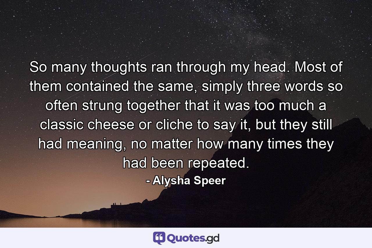 So many thoughts ran through my head. Most of them contained the same, simply three words so often strung together that it was too much a classic cheese or cliche to say it, but they still had meaning, no matter how many times they had been repeated. - Quote by Alysha Speer