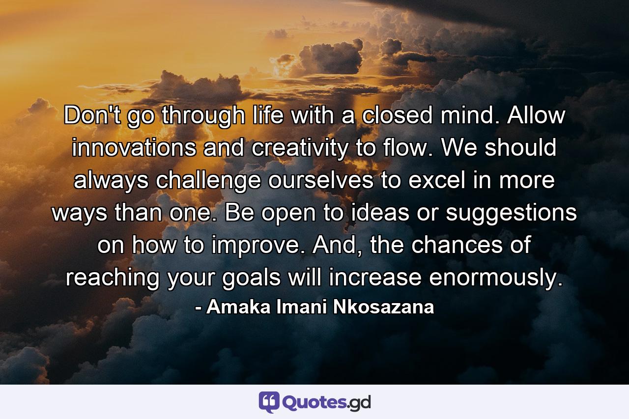 Don't go through life with a closed mind. Allow innovations and creativity to flow. We should always challenge ourselves to excel in more ways than one. Be open to ideas or suggestions on how to improve. And, the chances of reaching your goals will increase enormously. - Quote by Amaka Imani Nkosazana