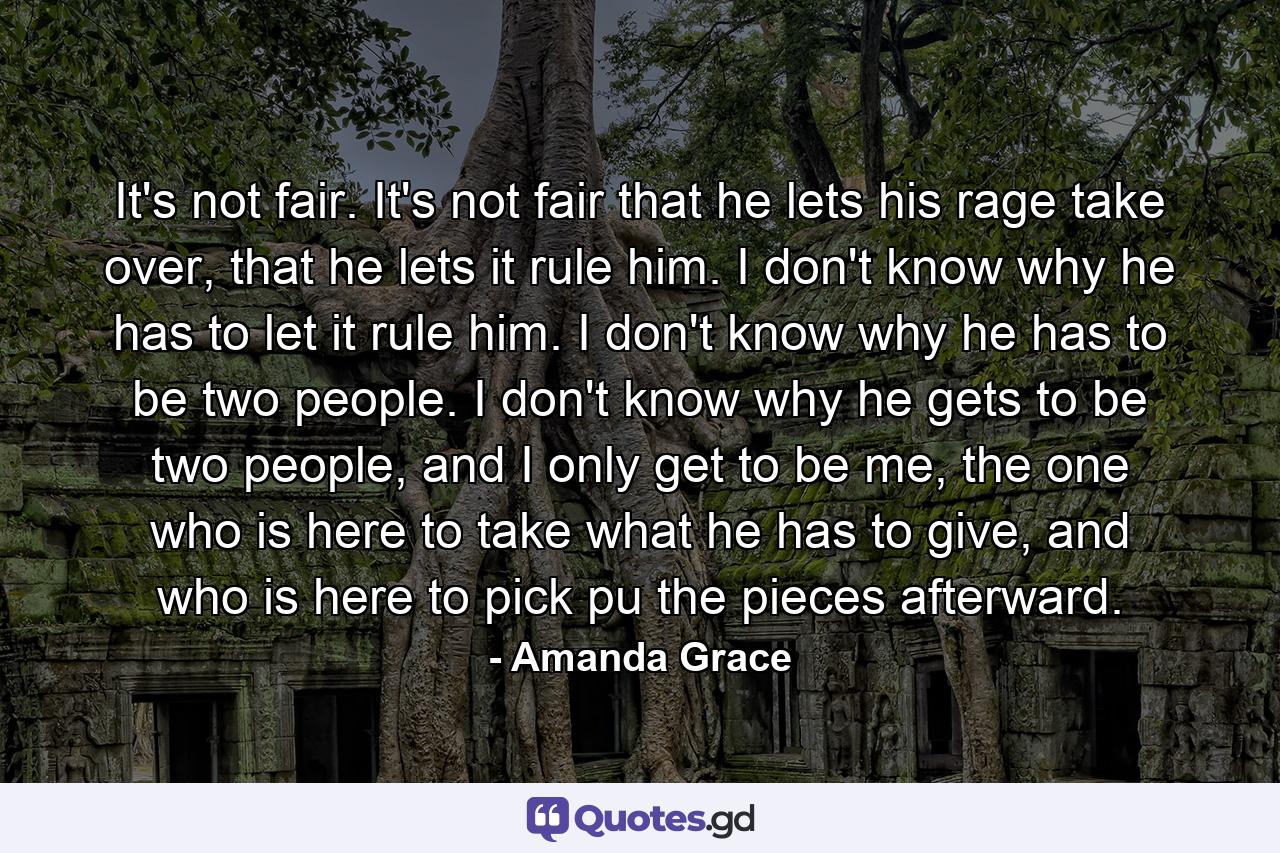 It's not fair. It's not fair that he lets his rage take over, that he lets it rule him. I don't know why he has to let it rule him. I don't know why he has to be two people. I don't know why he gets to be two people, and I only get to be me, the one who is here to take what he has to give, and who is here to pick pu the pieces afterward. - Quote by Amanda Grace