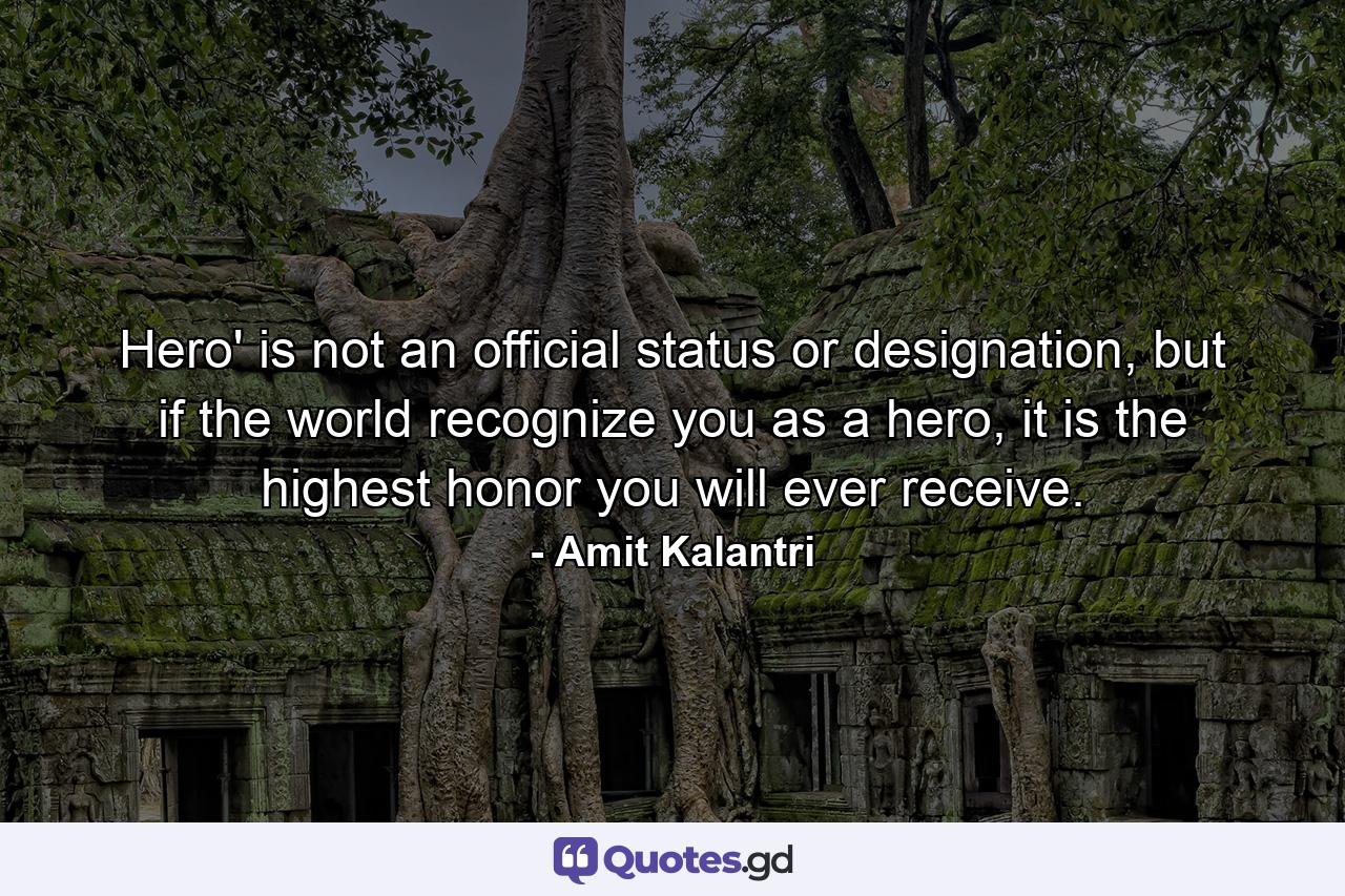 Hero' is not an official status or designation, but if the world recognize you as a hero, it is the highest honor you will ever receive. - Quote by Amit Kalantri