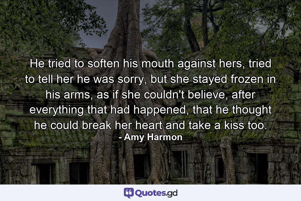 He tried to soften his mouth against hers, tried to tell her he was sorry, but she stayed frozen in his arms, as if she couldn't believe, after everything that had happened, that he thought he could break her heart and take a kiss too. - Quote by Amy Harmon