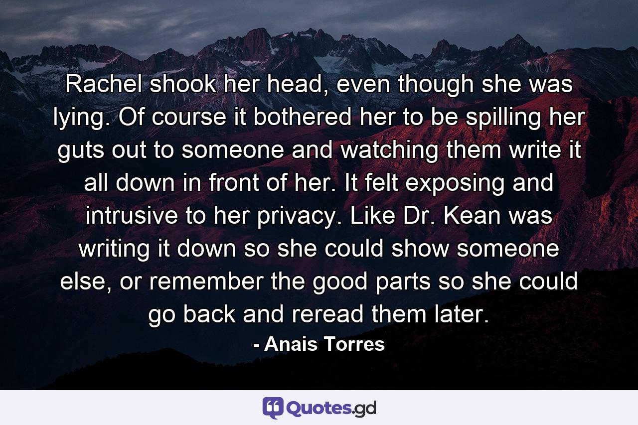 Rachel shook her head, even though she was lying. Of course it bothered her to be spilling her guts out to someone and watching them write it all down in front of her. It felt exposing and intrusive to her privacy. Like Dr. Kean was writing it down so she could show someone else, or remember the good parts so she could go back and reread them later. - Quote by Anais Torres