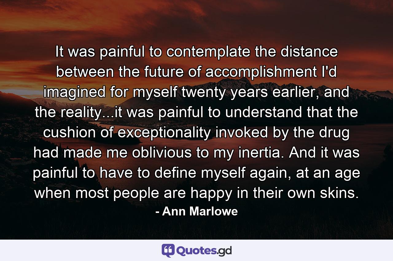 It was painful to contemplate the distance between the future of accomplishment I'd imagined for myself twenty years earlier, and the reality...it was painful to understand that the cushion of exceptionality invoked by the drug had made me oblivious to my inertia. And it was painful to have to define myself again, at an age when most people are happy in their own skins. - Quote by Ann Marlowe