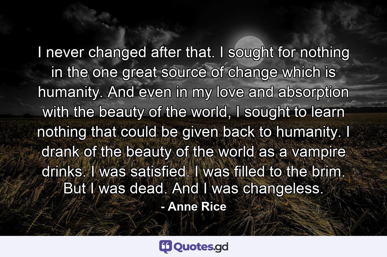 I never changed after that. I sought for nothing in the one great source of change which is humanity. And even in my love and absorption with the beauty of the world, I sought to learn nothing that could be given back to humanity. I drank of the beauty of the world as a vampire drinks. I was satisfied. I was filled to the brim. But I was dead. And I was changeless. - Quote by Anne Rice