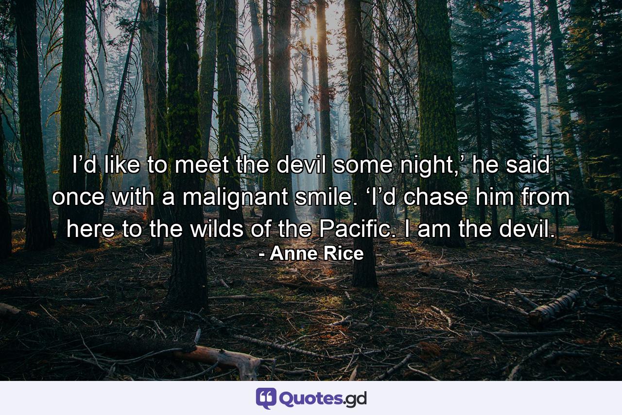 I’d like to meet the devil some night,’ he said once with a malignant smile. ‘I’d chase him from here to the wilds of the Pacific. I am the devil. - Quote by Anne Rice