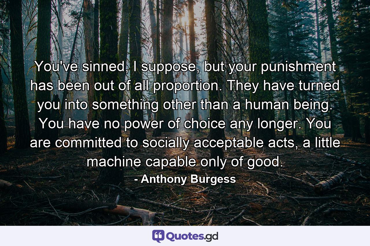 You've sinned, I suppose, but your punishment has been out of all proportion. They have turned you into something other than a human being. You have no power of choice any longer. You are committed to socially acceptable acts, a little machine capable only of good. - Quote by Anthony Burgess