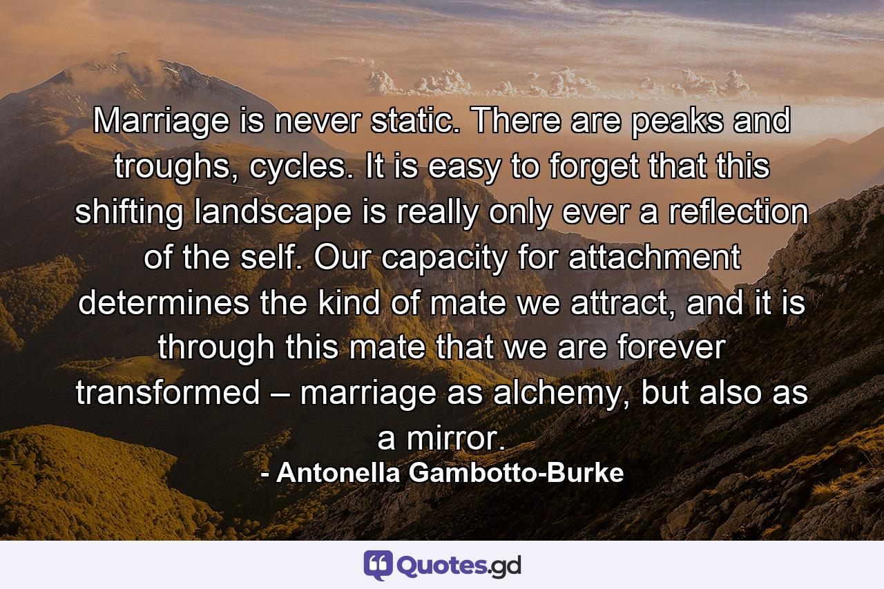 Marriage is never static. There are peaks and troughs, cycles. It is easy to forget that this shifting landscape is really only ever a reflection of the self. Our capacity for attachment determines the kind of mate we attract, and it is through this mate that we are forever transformed – marriage as alchemy, but also as a mirror. - Quote by Antonella Gambotto-Burke