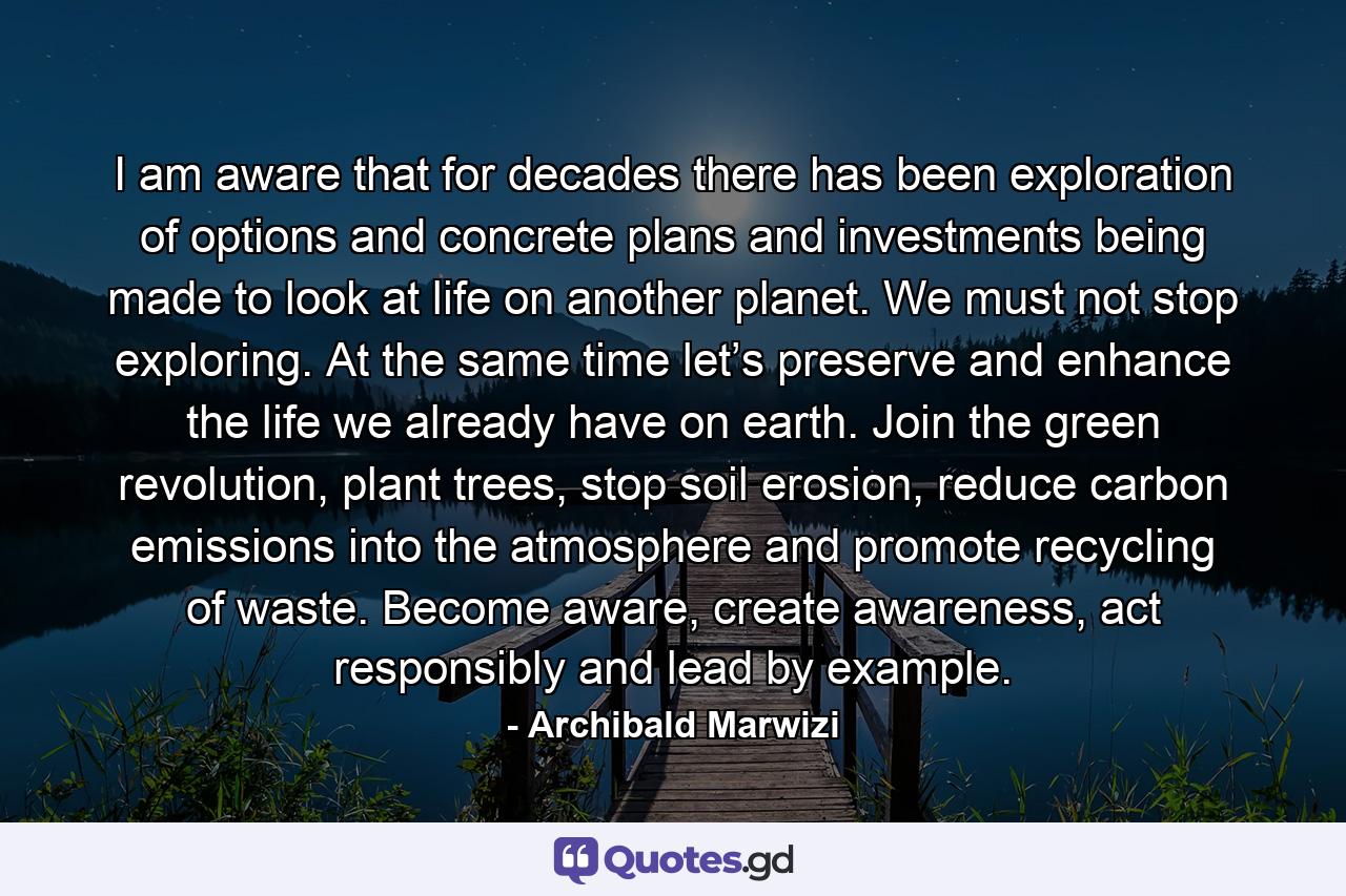 I am aware that for decades there has been exploration of options and concrete plans and investments being made to look at life on another planet. We must not stop exploring. At the same time let’s preserve and enhance the life we already have on earth. Join the green revolution, plant trees, stop soil erosion, reduce carbon emissions into the atmosphere and promote recycling of waste. Become aware, create awareness, act responsibly and lead by example. - Quote by Archibald Marwizi