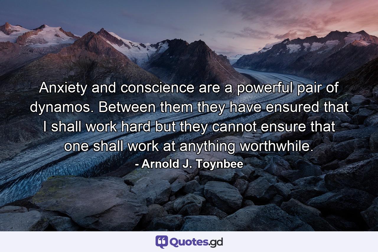 Anxiety and conscience are a powerful pair of dynamos. Between them  they have ensured that I shall work hard  but they cannot ensure that one shall work at anything worthwhile. - Quote by Arnold J. Toynbee