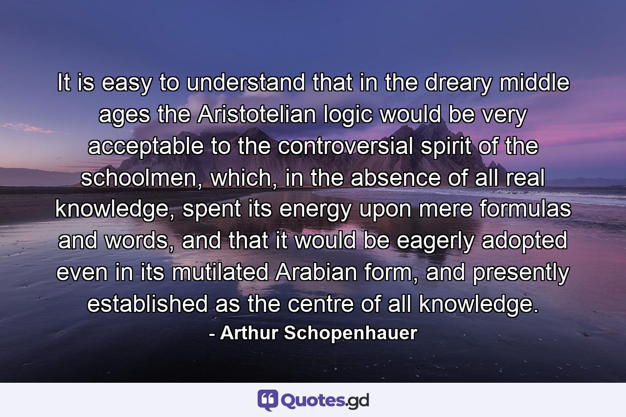 It is easy to understand that in the dreary middle ages the Aristotelian logic would be very acceptable to the controversial spirit of the schoolmen, which, in the absence of all real knowledge, spent its energy upon mere formulas and words, and that it would be eagerly adopted even in its mutilated Arabian form, and presently established as the centre of all knowledge. - Quote by Arthur Schopenhauer