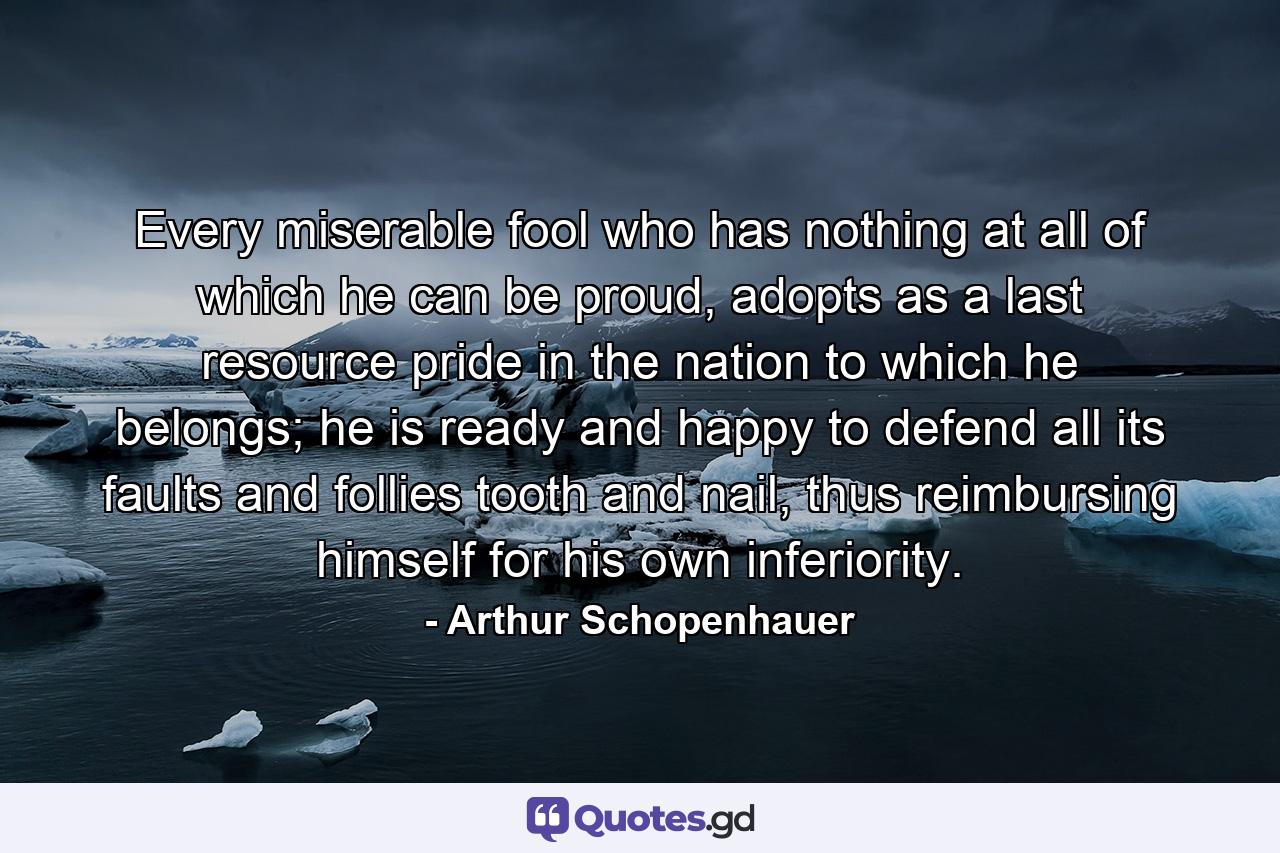 Every miserable fool who has nothing at all of which he can be proud, adopts as a last resource pride in the nation to which he belongs; he is ready and happy to defend all its faults and follies tooth and nail, thus reimbursing himself for his own inferiority. - Quote by Arthur Schopenhauer