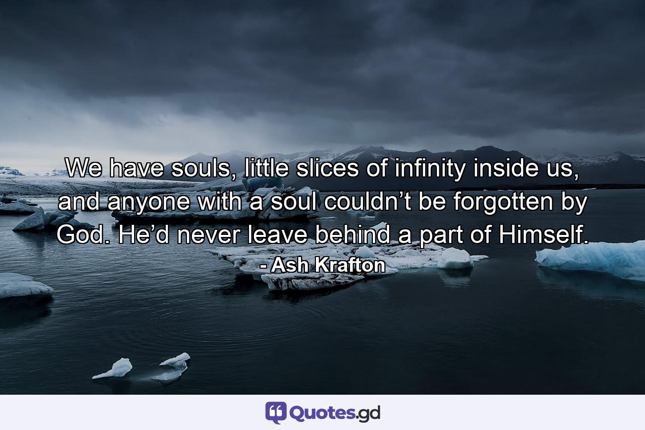 We have souls, little slices of infinity inside us, and anyone with a soul couldn’t be forgotten by God. He’d never leave behind a part of Himself. - Quote by Ash Krafton