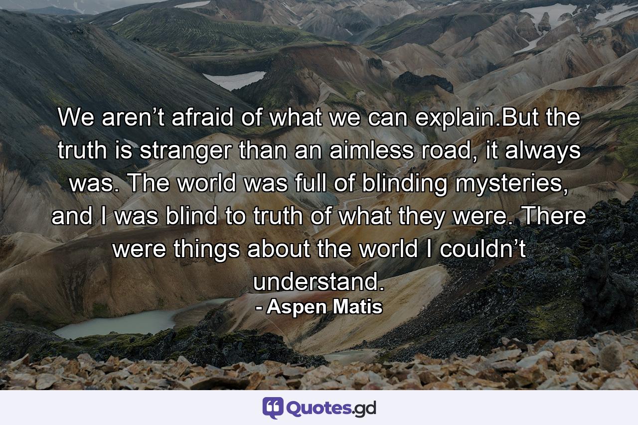 We aren’t afraid of what we can explain.But the truth is stranger than an aimless road, it always was. The world was full of blinding mysteries, and I was blind to truth of what they were. There were things about the world I couldn’t understand. - Quote by Aspen Matis