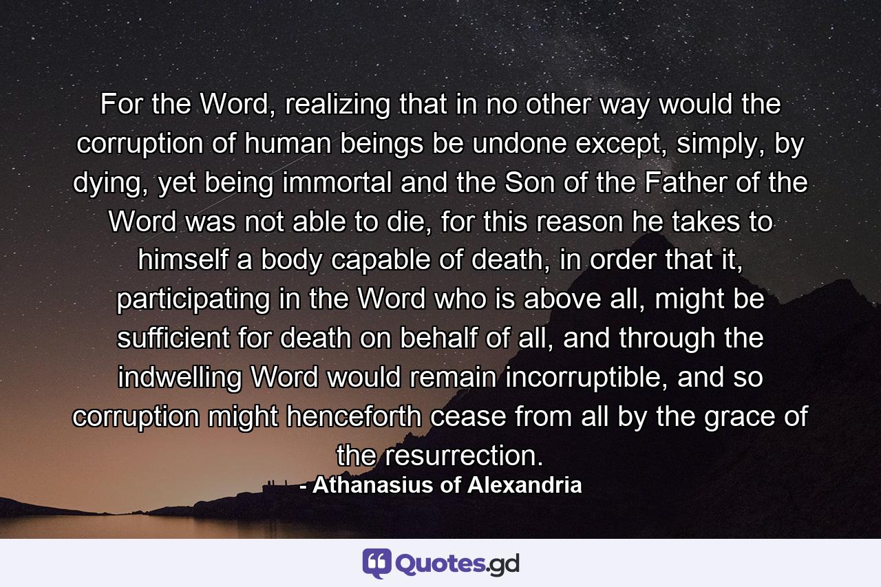 For the Word, realizing that in no other way would the corruption of human beings be undone except, simply, by dying, yet being immortal and the Son of the Father of the Word was not able to die, for this reason he takes to himself a body capable of death, in order that it, participating in the Word who is above all, might be sufficient for death on behalf of all, and through the indwelling Word would remain incorruptible, and so corruption might henceforth cease from all by the grace of the resurrection. - Quote by Athanasius of Alexandria