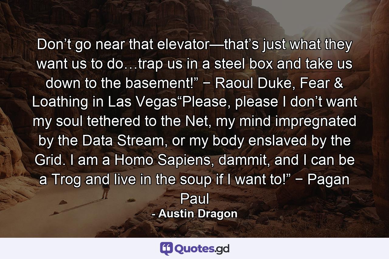 Don’t go near that elevator—that’s just what they want us to do…trap us in a steel box and take us down to the basement!” − Raoul Duke, Fear & Loathing in Las Vegas“Please, please I don’t want my soul tethered to the Net, my mind impregnated by the Data Stream, or my body enslaved by the Grid. I am a Homo Sapiens, dammit, and I can be a Trog and live in the soup if I want to!” − Pagan Paul - Quote by Austin Dragon