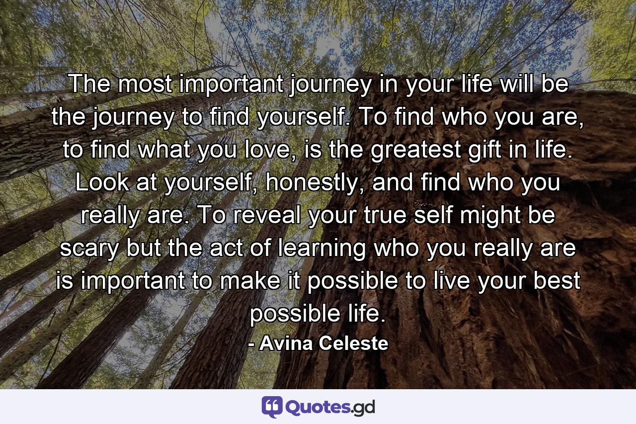 The most important journey in your life will be the journey to find yourself. To find who you are, to find what you love, is the greatest gift in life. Look at yourself, honestly, and find who you really are. To reveal your true self might be scary but the act of learning who you really are is important to make it possible to live your best possible life. - Quote by Avina Celeste