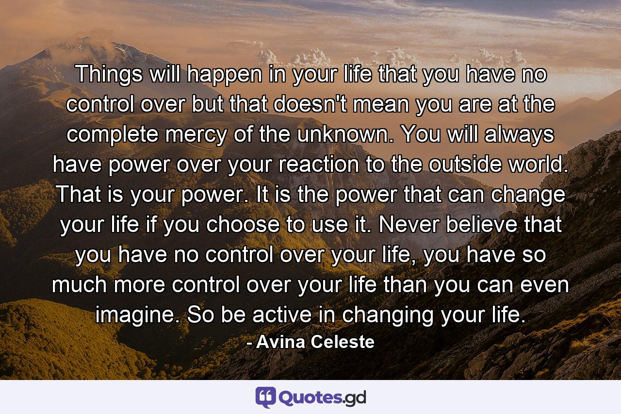 Things will happen in your life that you have no control over but that doesn't mean you are at the complete mercy of the unknown. You will always have power over your reaction to the outside world. That is your power. It is the power that can change your life if you choose to use it. Never believe that you have no control over your life, you have so much more control over your life than you can even imagine. So be active in changing your life. - Quote by Avina Celeste