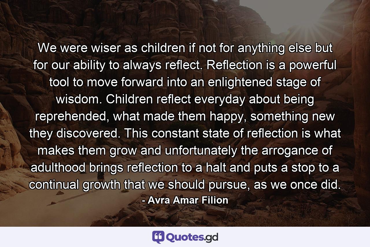 We were wiser as children if not for anything else but for our ability to always reflect. Reflection is a powerful tool to move forward into an enlightened stage of wisdom. Children reflect everyday about being reprehended, what made them happy, something new they discovered. This constant state of reflection is what makes them grow and unfortunately the arrogance of adulthood brings reflection to a halt and puts a stop to a continual growth that we should pursue, as we once did. - Quote by Avra Amar Filion