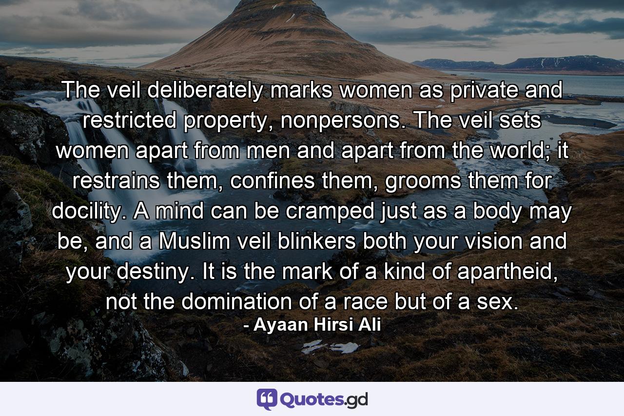 The veil deliberately marks women as private and restricted property, nonpersons. The veil sets women apart from men and apart from the world; it restrains them, confines them, grooms them for docility. A mind can be cramped just as a body may be, and a Muslim veil blinkers both your vision and your destiny. It is the mark of a kind of apartheid, not the domination of a race but of a sex. - Quote by Ayaan Hirsi Ali