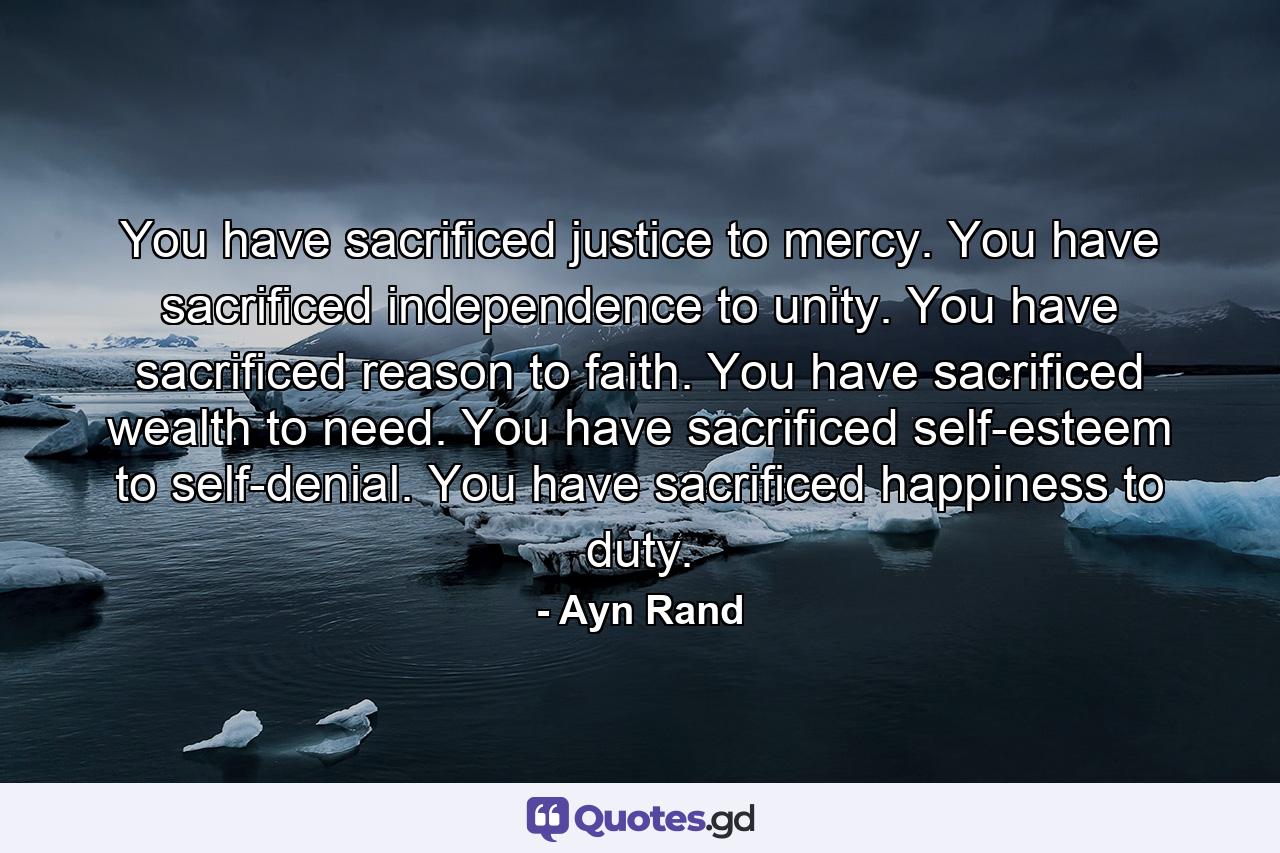 You have sacrificed justice to mercy. You have sacrificed independence to unity. You have sacrificed reason to faith. You have sacrificed wealth to need. You have sacrificed self-esteem to self-denial. You have sacrificed happiness to duty. - Quote by Ayn Rand