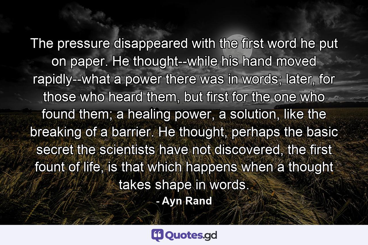 The pressure disappeared with the first word he put on paper. He thought--while his hand moved rapidly--what a power there was in words; later, for those who heard them, but first for the one who found them; a healing power, a solution, like the breaking of a barrier. He thought, perhaps the basic secret the scientists have not discovered, the first fount of life, is that which happens when a thought takes shape in words. - Quote by Ayn Rand