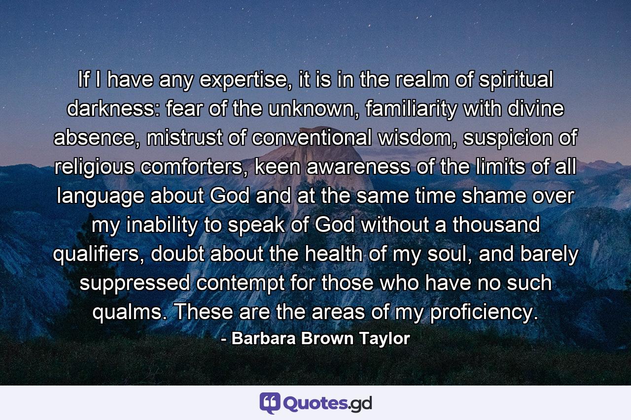 If I have any expertise, it is in the realm of spiritual darkness: fear of the unknown, familiarity with divine absence, mistrust of conventional wisdom, suspicion of religious comforters, keen awareness of the limits of all language about God and at the same time shame over my inability to speak of God without a thousand qualifiers, doubt about the health of my soul, and barely suppressed contempt for those who have no such qualms. These are the areas of my proficiency. - Quote by Barbara Brown Taylor