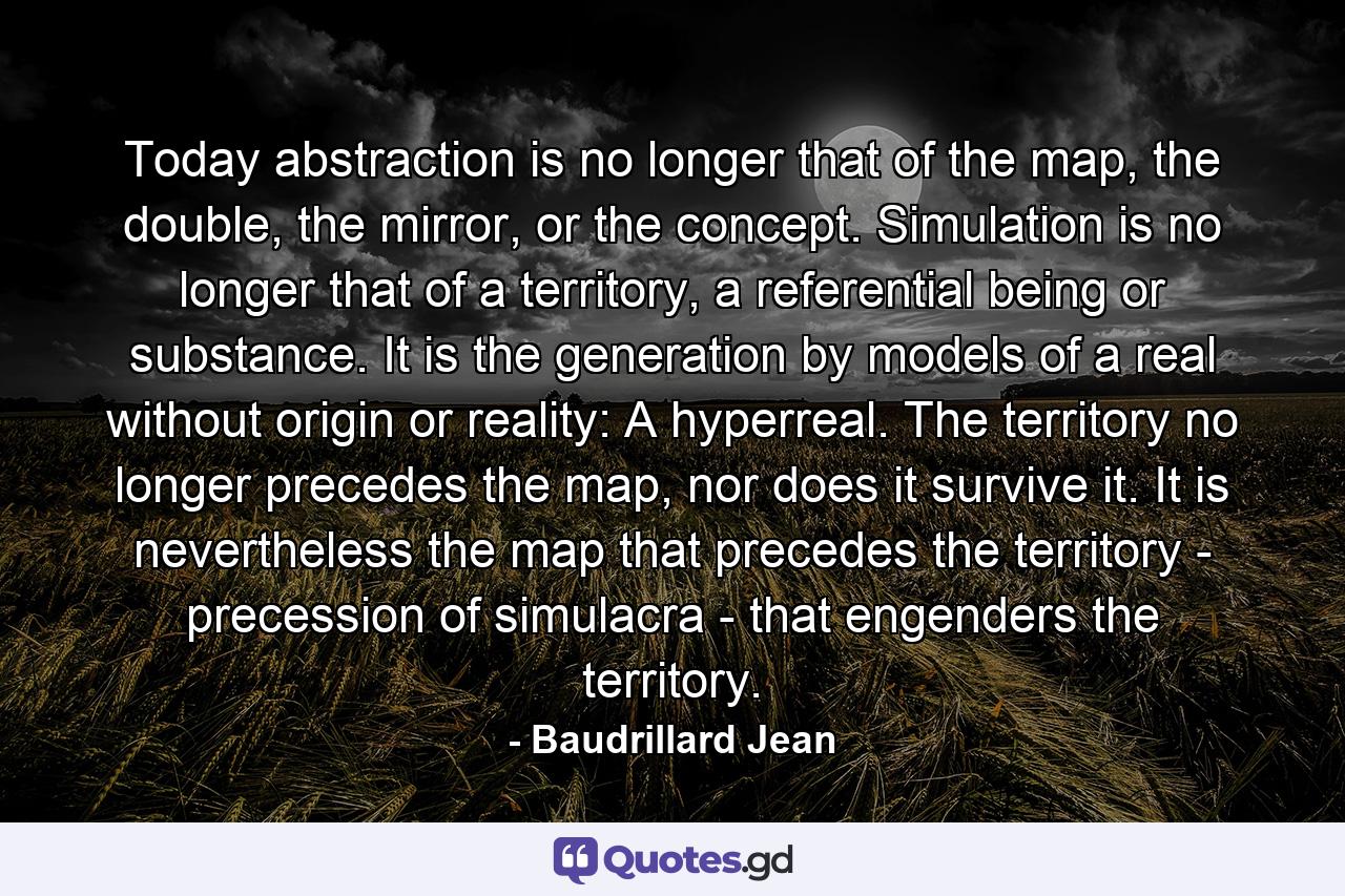 Today abstraction is no longer that of the map, the double, the mirror, or the concept. Simulation is no longer that of a territory, a referential being or substance. It is the generation by models of a real without origin or reality: A hyperreal. The territory no longer precedes the map, nor does it survive it. It is nevertheless the map that precedes the territory - precession of simulacra - that engenders the territory. - Quote by Baudrillard Jean