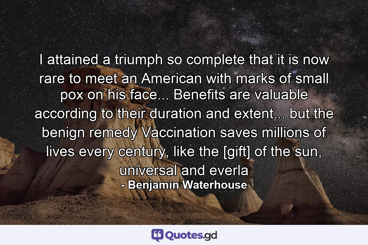 I attained a triumph so complete that it is now rare to meet an American with marks of small pox on his face... Benefits are valuable according to their duration and extent... but the benign remedy Vaccination saves millions of lives every century, like the [gift] of the sun, universal and everla - Quote by Benjamin Waterhouse