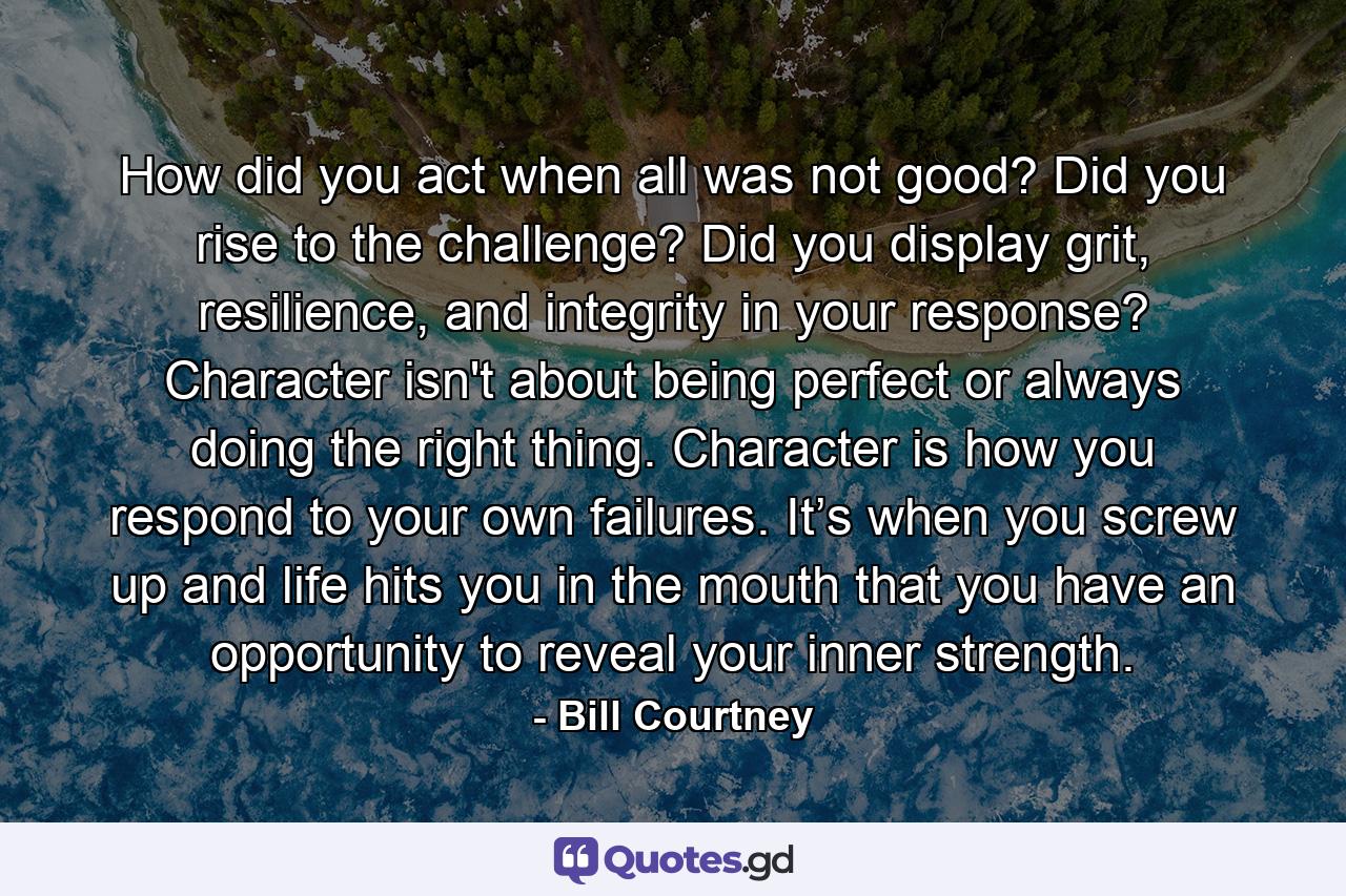 How did you act when all was not good? Did you rise to the challenge? Did you display grit, resilience, and integrity in your response? Character isn't about being perfect or always doing the right thing. Character is how you respond to your own failures. It’s when you screw up and life hits you in the mouth that you have an opportunity to reveal your inner strength. - Quote by Bill Courtney