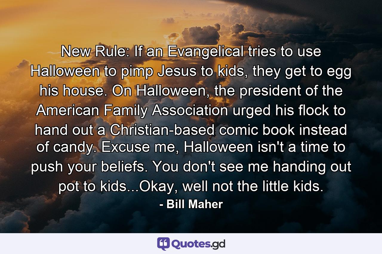 New Rule: If an Evangelical tries to use Halloween to pimp Jesus to kids, they get to egg his house. On Halloween, the president of the American Family Association urged his flock to hand out a Christian-based comic book instead of candy. Excuse me, Halloween isn't a time to push your beliefs. You don't see me handing out pot to kids...Okay, well not the little kids. - Quote by Bill Maher