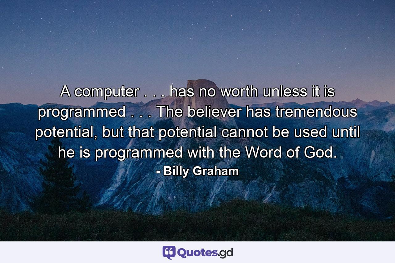 A computer . . . has no worth unless it is programmed . . . The believer has tremendous potential, but that potential cannot be used until he is programmed with the Word of God. - Quote by Billy Graham