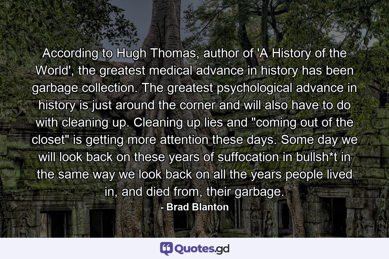 According to Hugh Thomas, author of 'A History of the World', the greatest medical advance in history has been garbage collection. The greatest psychological advance in history is just around the corner and will also have to do with cleaning up. Cleaning up lies and 