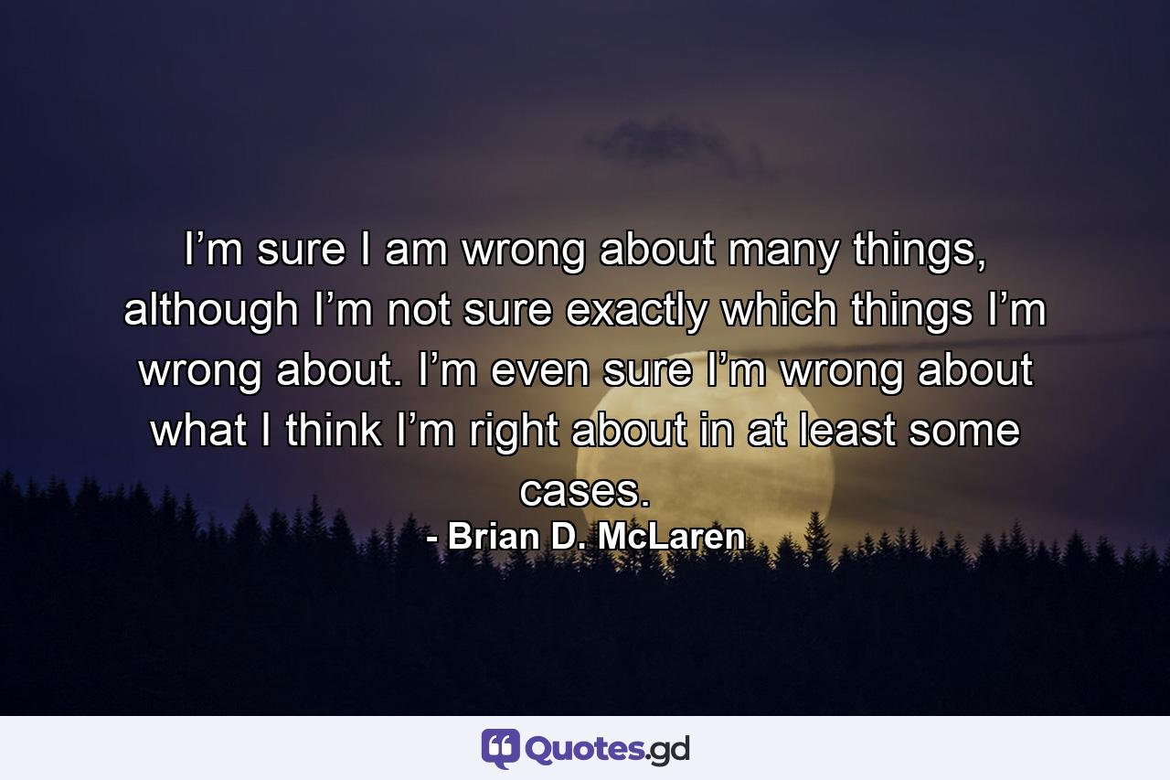 I’m sure I am wrong about many things, although I’m not sure exactly which things I’m wrong about. I’m even sure I’m wrong about what I think I’m right about in at least some cases. - Quote by Brian D. McLaren