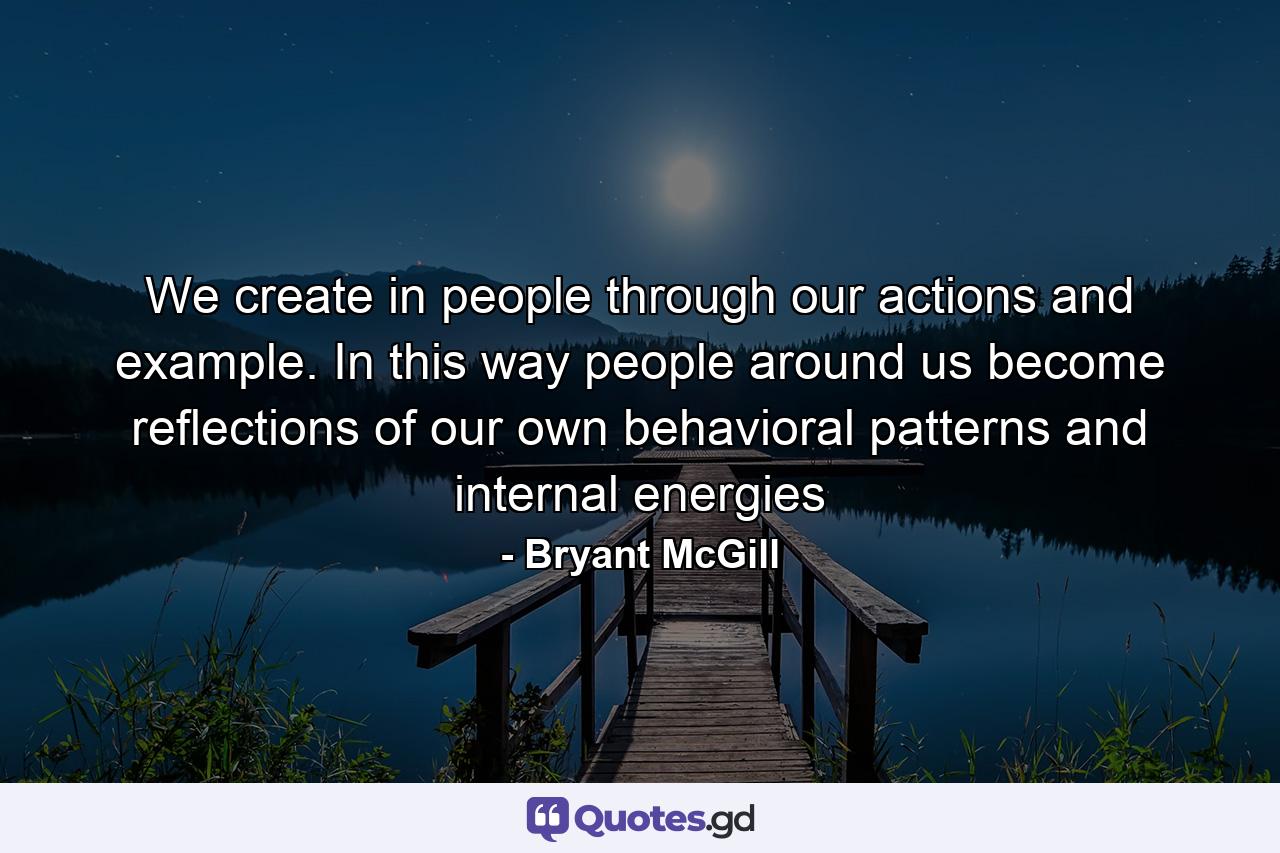 We create in people through our actions and example. In this way people around us become reflections of our own behavioral patterns and internal energies - Quote by Bryant McGill