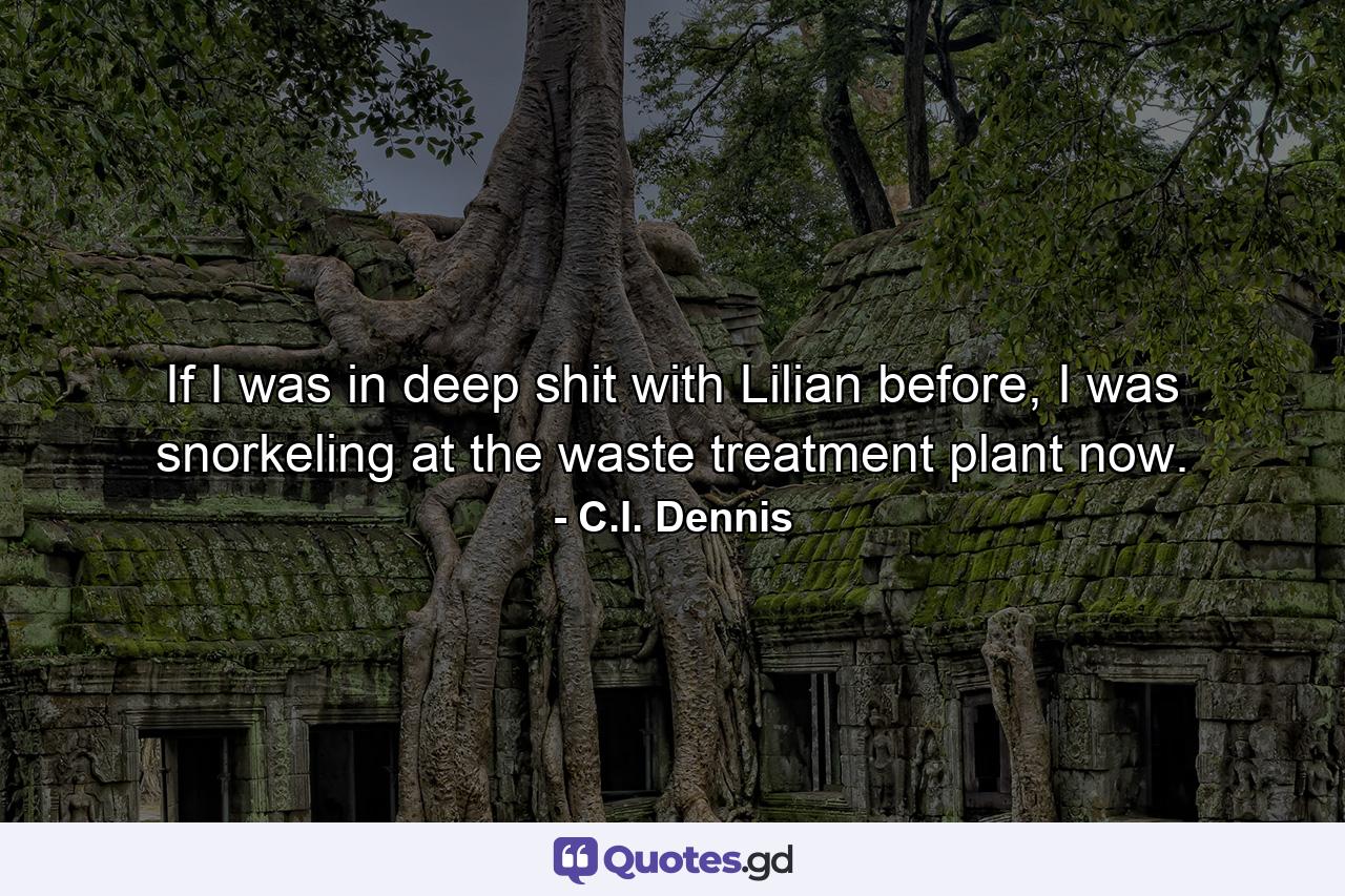 If I was in deep shit with Lilian before, I was snorkeling at the waste treatment plant now. - Quote by C.I. Dennis