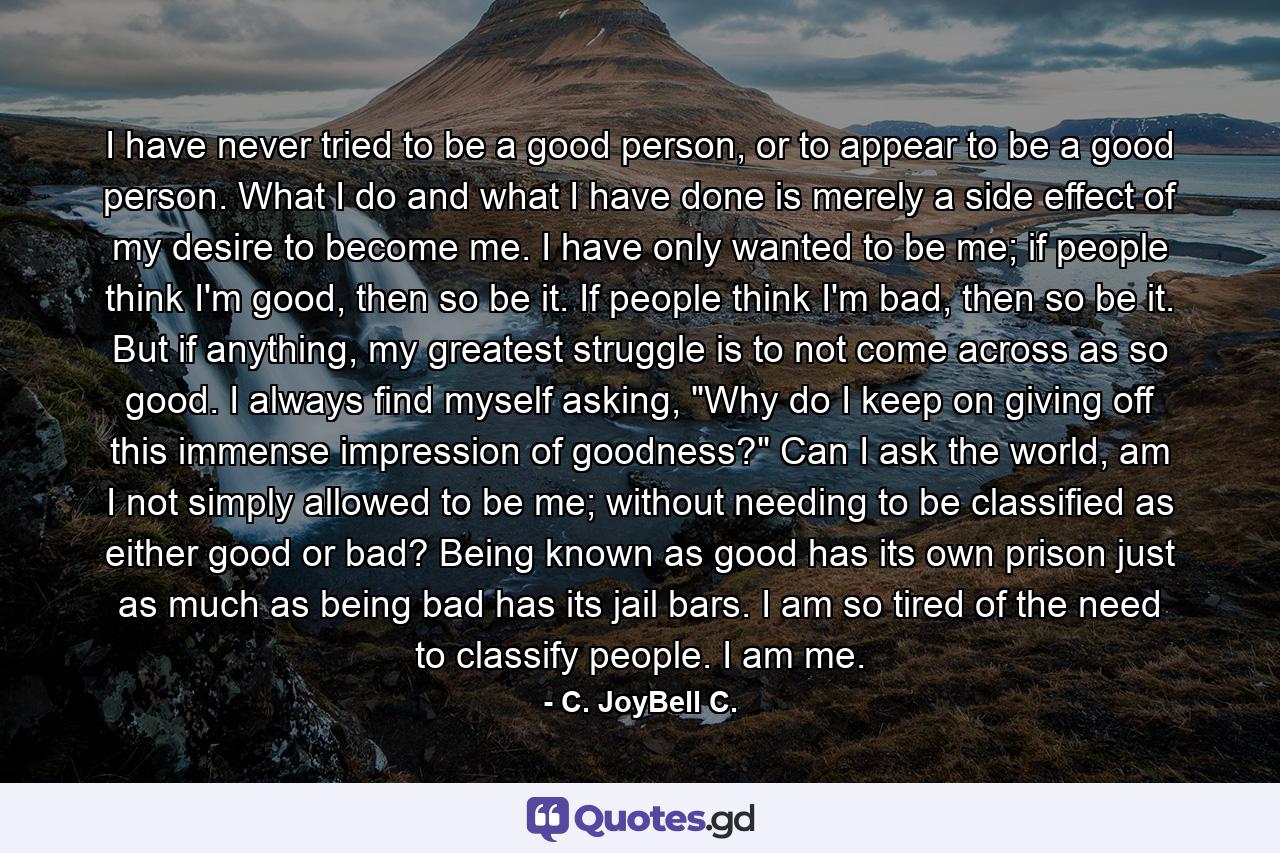 I have never tried to be a good person, or to appear to be a good person. What I do and what I have done is merely a side effect of my desire to become me. I have only wanted to be me; if people think I'm good, then so be it. If people think I'm bad, then so be it. But if anything, my greatest struggle is to not come across as so good. I always find myself asking, 