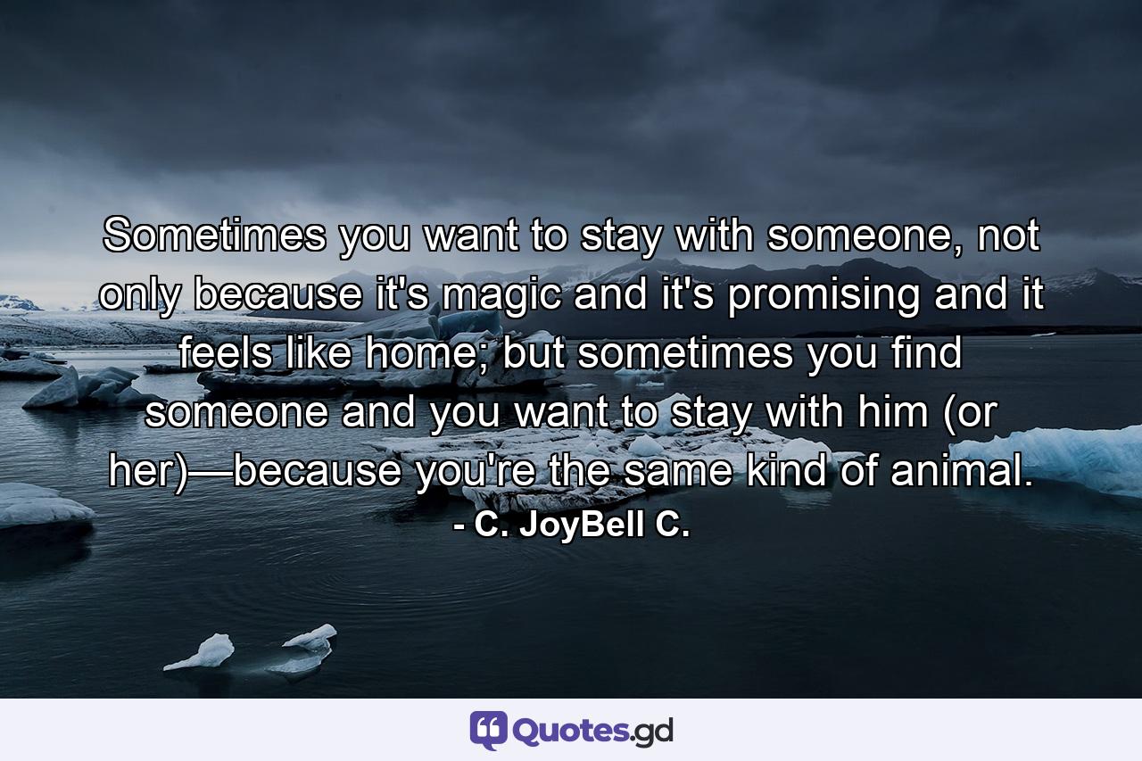 Sometimes you want to stay with someone, not only because it's magic and it's promising and it feels like home; but sometimes you find someone and you want to stay with him (or her)—because you're the same kind of animal. - Quote by C. JoyBell C.