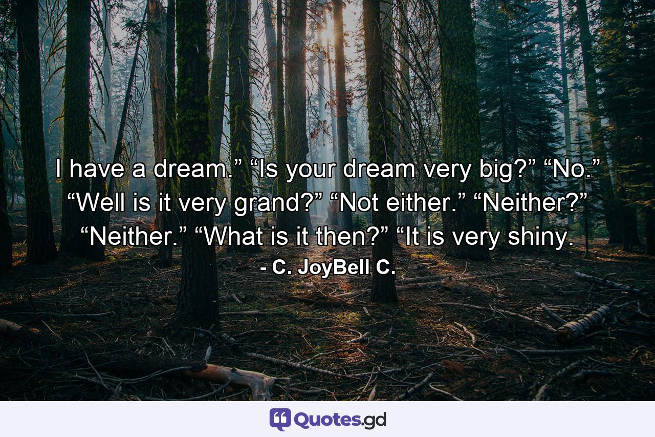 I have a dream.” “Is your dream very big?” “No.” “Well is it very grand?” “Not either.” “Neither?” “Neither.” “What is it then?” “It is very shiny. - Quote by C. JoyBell C.