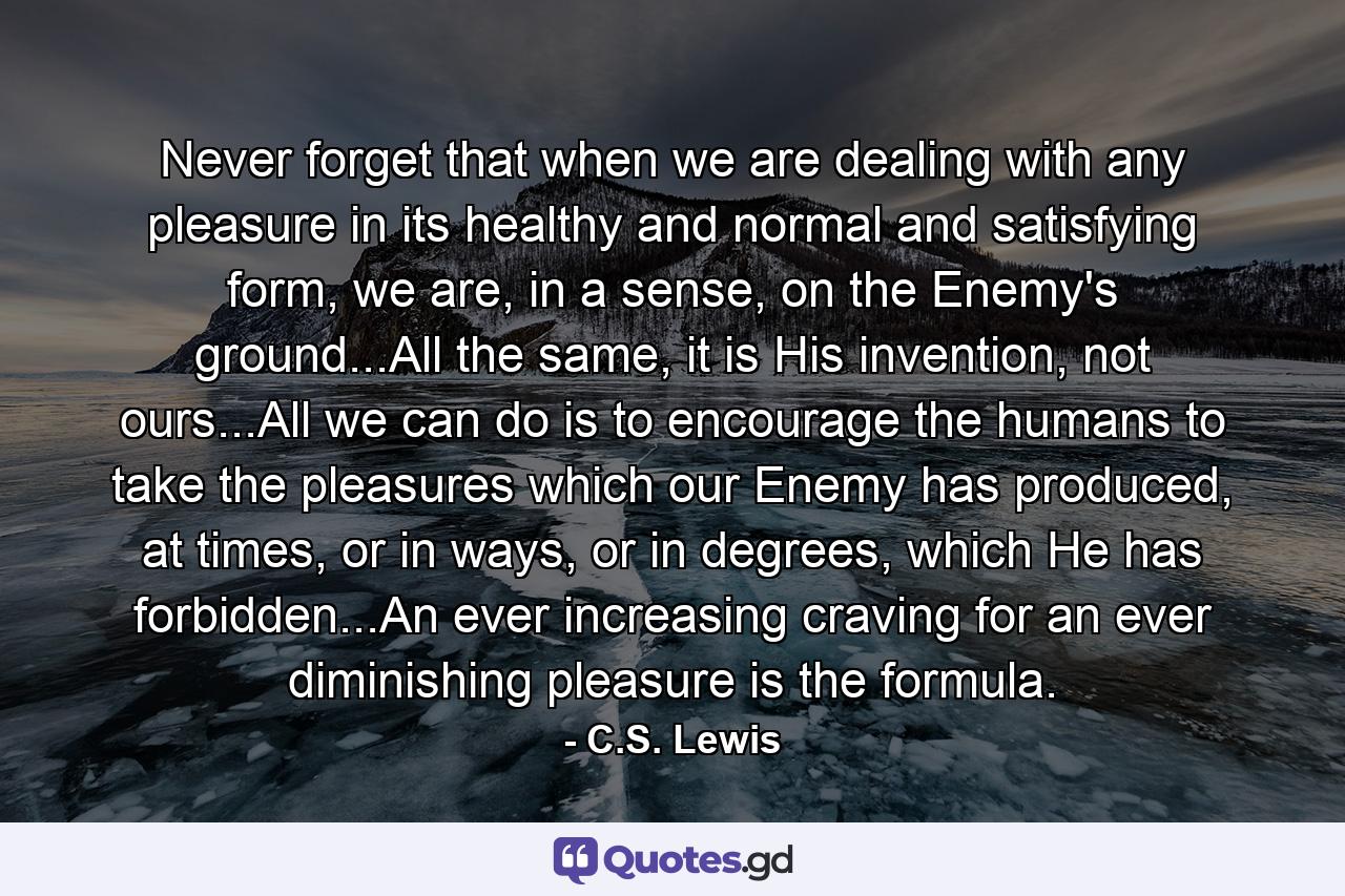 Never forget that when we are dealing with any pleasure in its healthy and normal and satisfying form, we are, in a sense, on the Enemy's ground...All the same, it is His invention, not ours...All we can do is to encourage the humans to take the pleasures which our Enemy has produced, at times, or in ways, or in degrees, which He has forbidden...An ever increasing craving for an ever diminishing pleasure is the formula. - Quote by C.S. Lewis