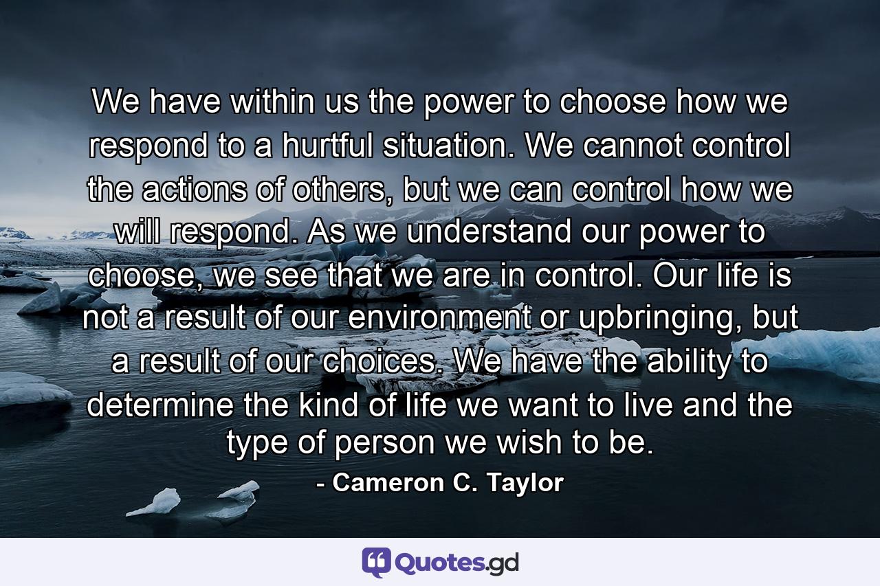 We have within us the power to choose how we respond to a hurtful situation. We cannot control the actions of others, but we can control how we will respond. As we understand our power to choose, we see that we are in control. Our life is not a result of our environment or upbringing, but a result of our choices. We have the ability to determine the kind of life we want to live and the type of person we wish to be. - Quote by Cameron C. Taylor