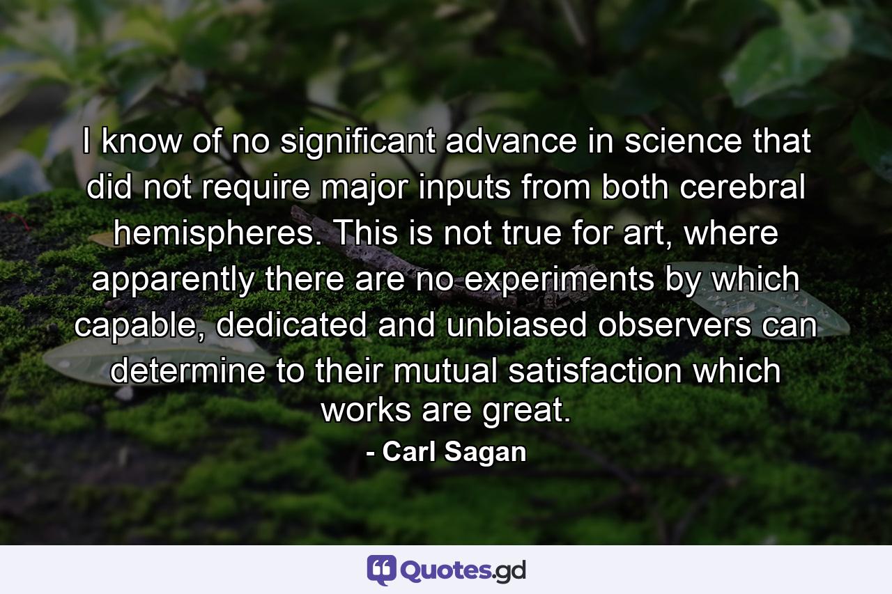 I know of no significant advance in science that did not require major inputs from both cerebral hemispheres. This is not true for art, where apparently there are no experiments by which capable, dedicated and unbiased observers can determine to their mutual satisfaction which works are great. - Quote by Carl Sagan
