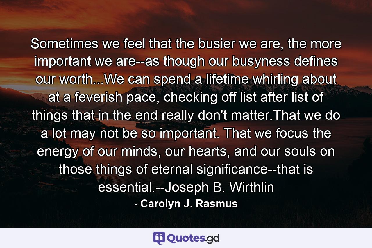 Sometimes we feel that the busier we are, the more important we are--as though our busyness defines our worth...We can spend a lifetime whirling about at a feverish pace, checking off list after list of things that in the end really don't matter.That we do a lot may not be so important. That we focus the energy of our minds, our hearts, and our souls on those things of eternal significance--that is essential.--Joseph B. Wirthlin - Quote by Carolyn J. Rasmus