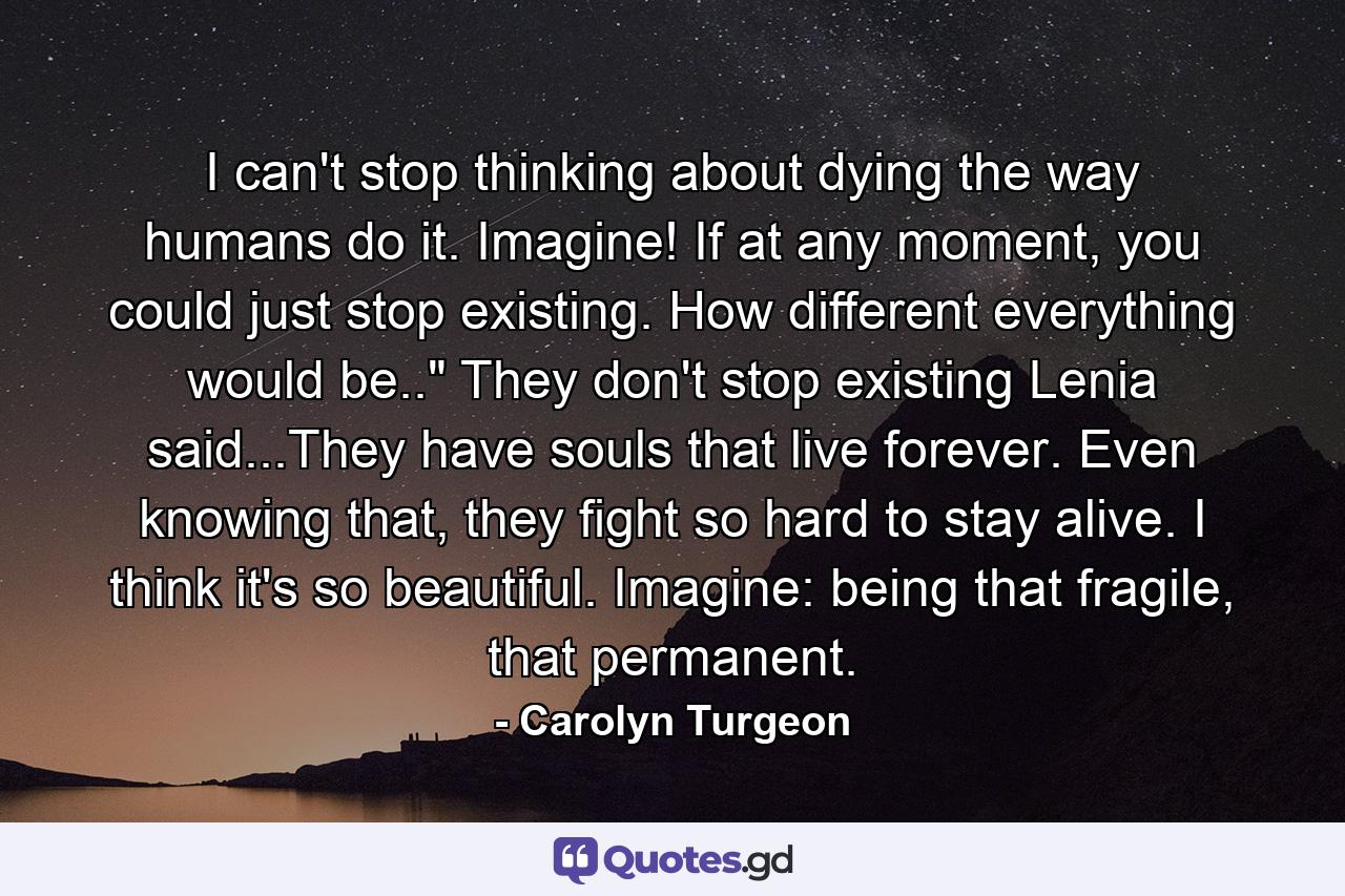 I can't stop thinking about dying the way humans do it. Imagine! If at any moment, you could just stop existing. How different everything would be..