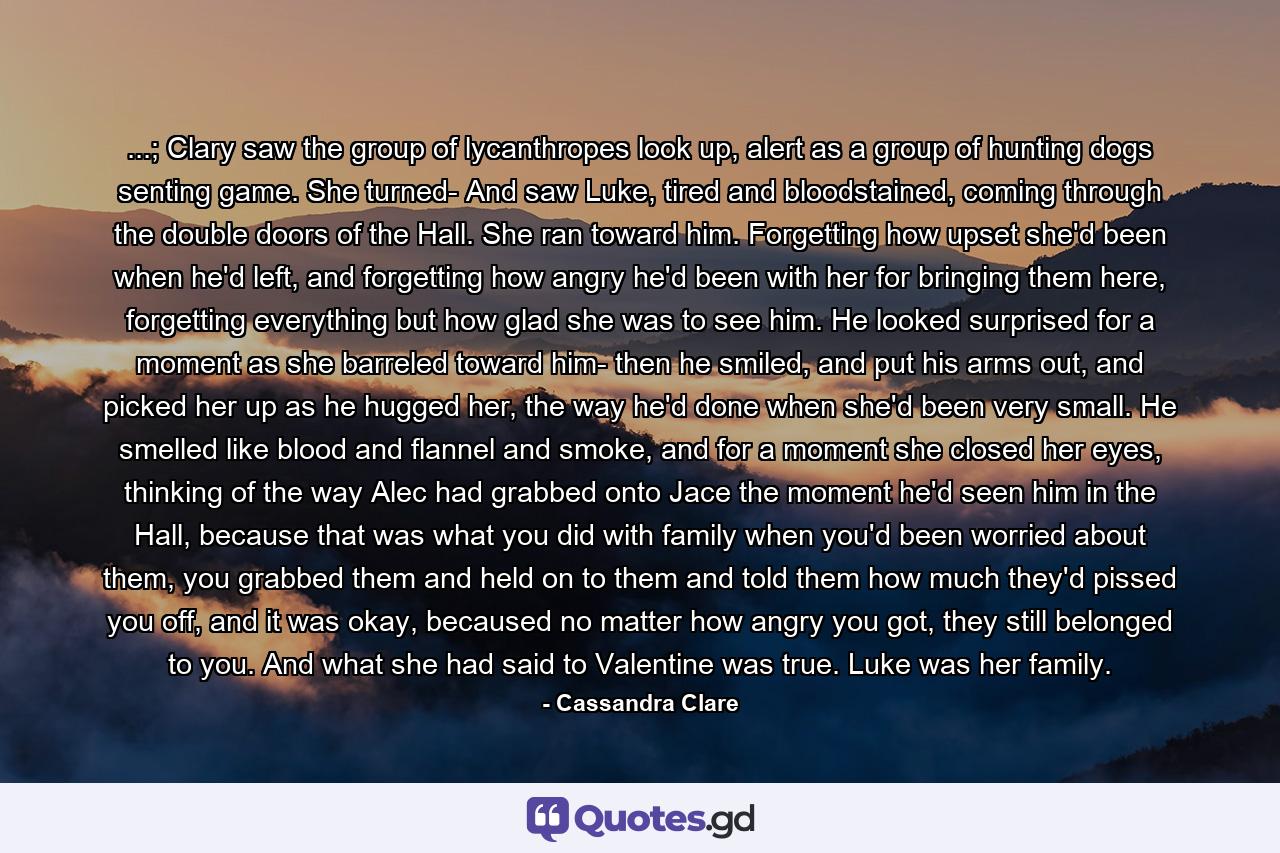 ...; Clary saw the group of lycanthropes look up, alert as a group of hunting dogs senting game. She turned- And saw Luke, tired and bloodstained, coming through the double doors of the Hall. She ran toward him. Forgetting how upset she'd been when he'd left, and forgetting how angry he'd been with her for bringing them here, forgetting everything but how glad she was to see him. He looked surprised for a moment as she barreled toward him- then he smiled, and put his arms out, and picked her up as he hugged her, the way he'd done when she'd been very small. He smelled like blood and flannel and smoke, and for a moment she closed her eyes, thinking of the way Alec had grabbed onto Jace the moment he'd seen him in the Hall, because that was what you did with family when you'd been worried about them, you grabbed them and held on to them and told them how much they'd pissed you off, and it was okay, becaused no matter how angry you got, they still belonged to you. And what she had said to Valentine was true. Luke was her family. - Quote by Cassandra Clare