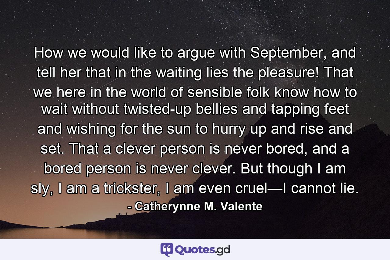 How we would like to argue with September, and tell her that in the waiting lies the pleasure! That we here in the world of sensible folk know how to wait without twisted-up bellies and tapping feet and wishing for the sun to hurry up and rise and set. That a clever person is never bored, and a bored person is never clever. But though I am sly, I am a trickster, I am even cruel—I cannot lie. - Quote by Catherynne M. Valente